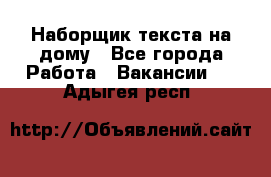 Наборщик текста на дому - Все города Работа » Вакансии   . Адыгея респ.